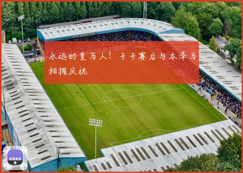 永远的皇马人！卡卡赛后与本泽马相拥庆祝