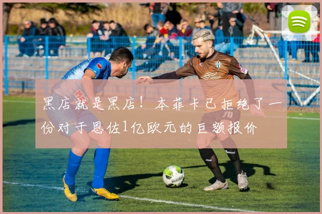 黑店就是黑店！本菲卡已拒绝了一份对于恩佐1亿欧元的巨额报价