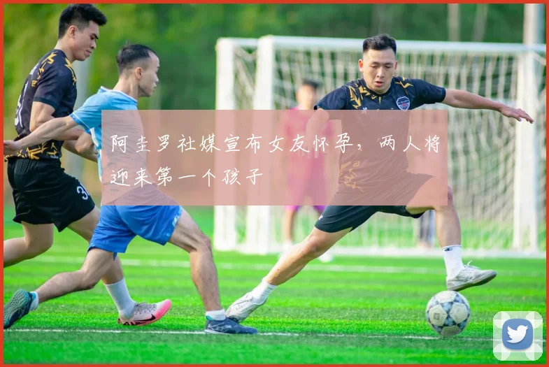 阿圭罗社媒宣布女友怀孕，两人将迎来第一个孩子