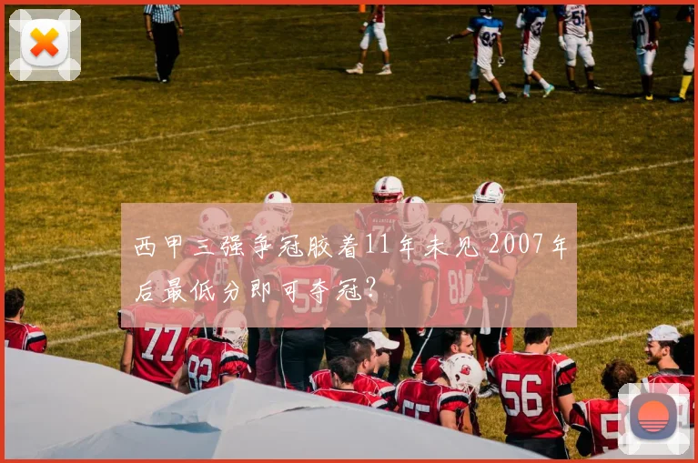 西甲三强争冠胶着11年未见 2007年后最低分即可夺冠？