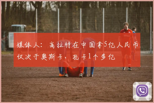媒体人：高拉特在中国拿5亿人民币仅次于奥斯卡，孔卡1个多亿