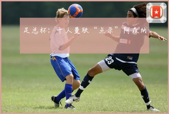 足总杯：十人曼联“点杀”阿森纳